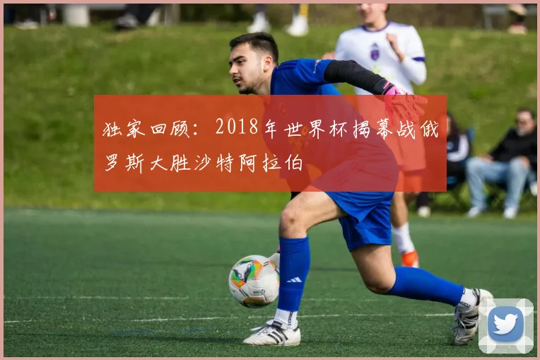 独家回顾：2018年世界杯揭幕战俄罗斯大胜沙特阿拉伯