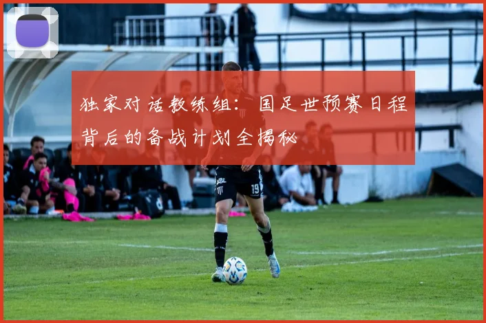 独家对话教练组：国足世预赛日程背后的备战计划全揭秘