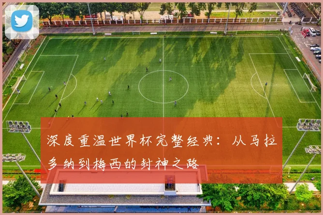 深度重温世界杯完整经典:从马拉多纳到梅西的封神之路