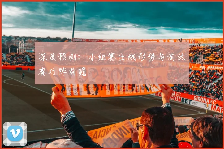 深度预测:小组赛出线形势与淘汰赛对阵前瞻