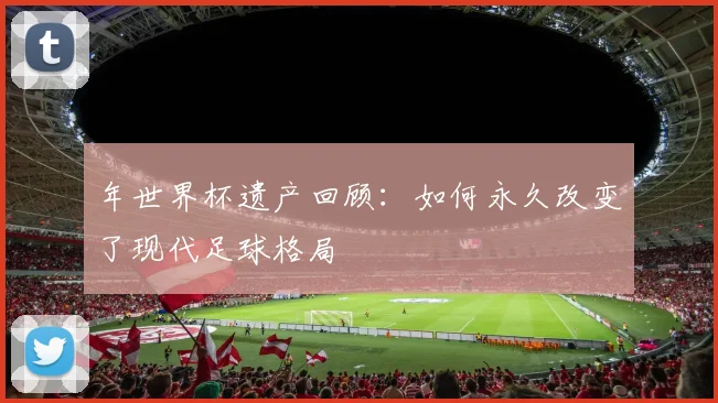 年世界杯遗产回顾:如何永久改变了现代足球格局