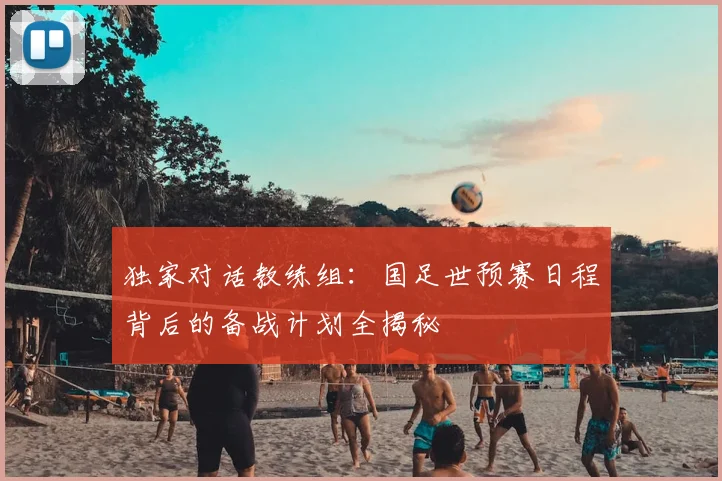独家对话教练组：国足世预赛日程背后的备战计划全揭秘