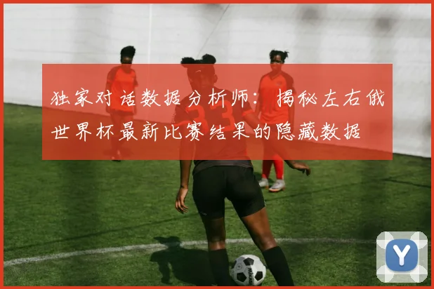 独家对话数据分析师：揭秘左右俄世界杯最新比赛结果的隐藏数据