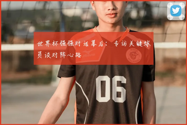 世界杯强强对话幕后:专访关键球员谈对阵心路