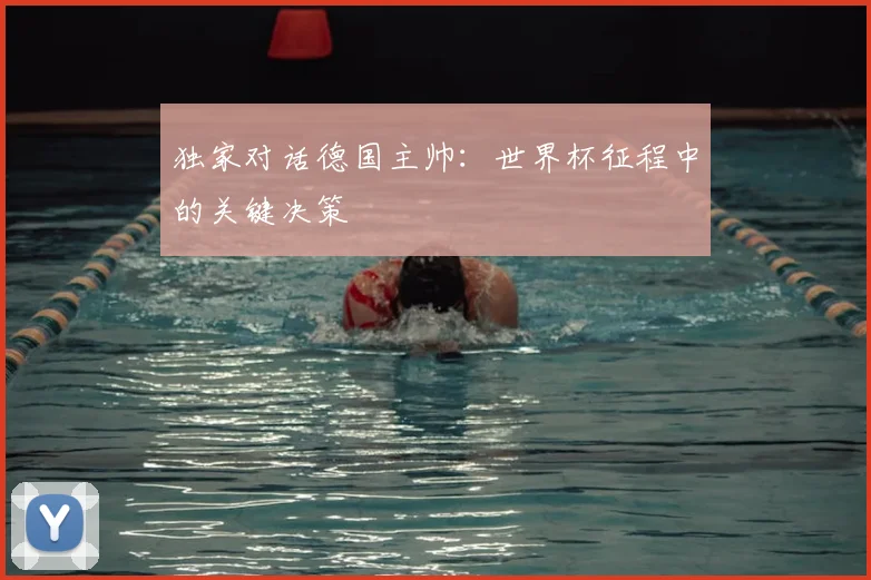 独家对话德国主帅：世界杯征程中的关键决策