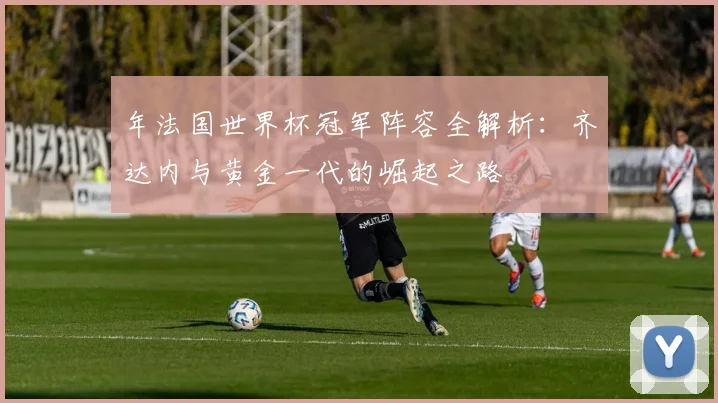 年法国世界杯冠军阵容全解析：齐达内与黄金一代的崛起之路