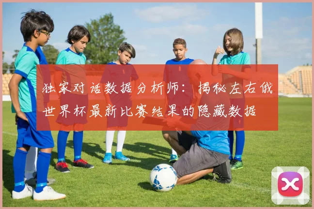 独家对话数据分析师：揭秘左右俄世界杯最新比赛结果的隐藏数据