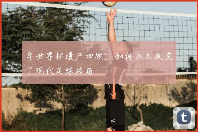 年世界杯遗产回顾:如何永久改变了现代足球格局