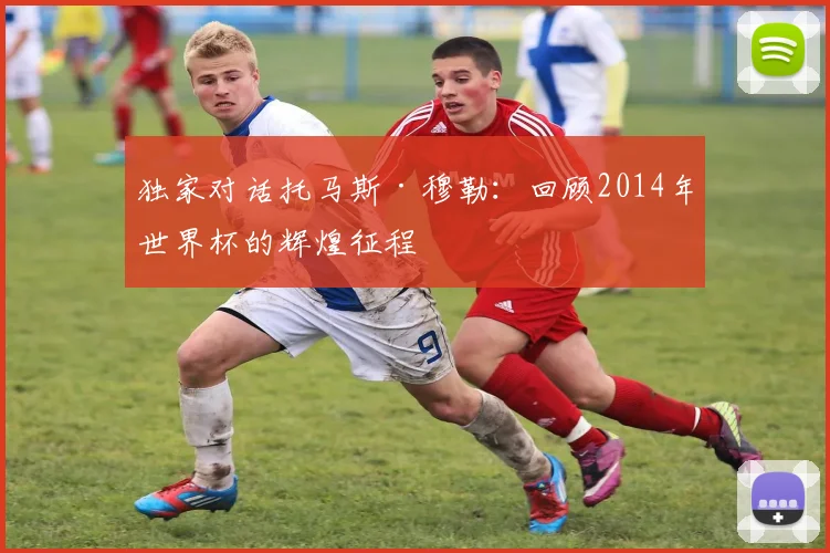 独家对话托马斯·穆勒：回顾2014年世界杯的辉煌征程