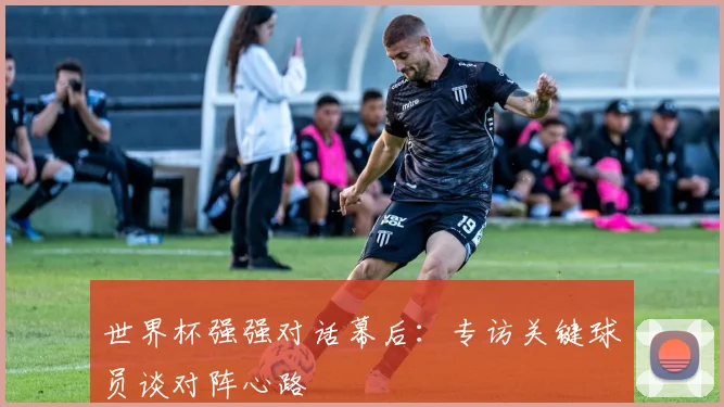 世界杯强强对话幕后:专访关键球员谈对阵心路
