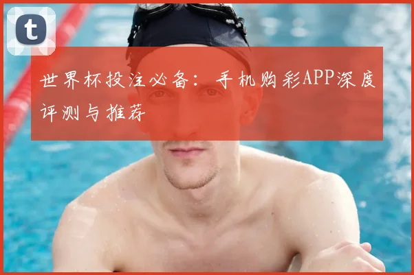 世界杯投注必备：手机购彩APP深度评测与推荐