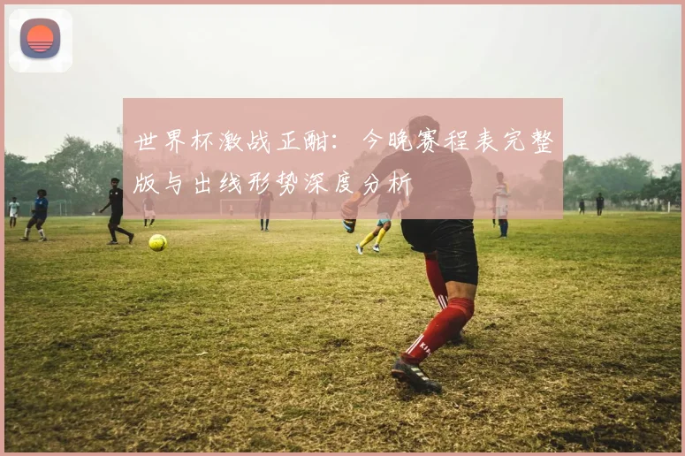 世界杯激战正酣：今晚赛程表完整版与出线形势深度分析