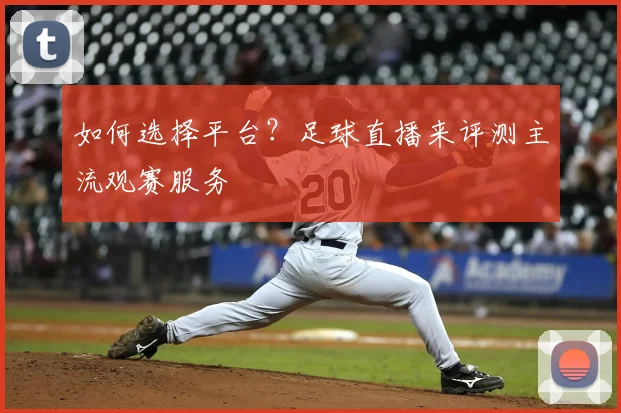 如何选择平台？足球直播来评测主流观赛服务