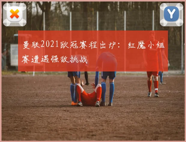 曼联2021欧冠赛程出炉：红魔小组赛遭遇强敌挑战