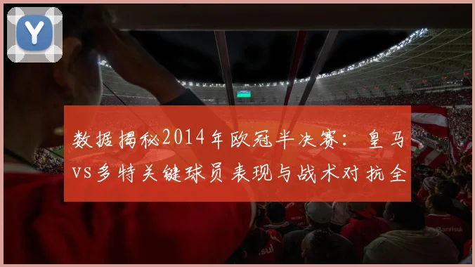 数据揭秘2014年欧冠半决赛：皇马vs多特关键球员表现与战术对抗全回顾