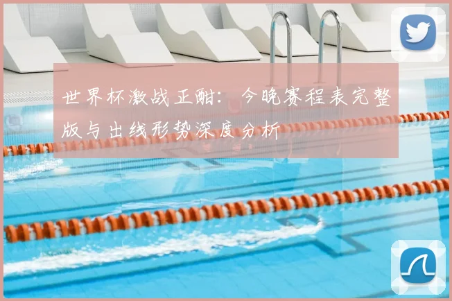 世界杯激战正酣：今晚赛程表完整版与出线形势深度分析