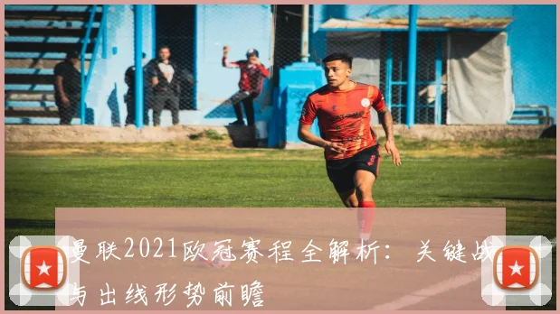 曼联2021欧冠赛程全解析：关键战与出线形势前瞻