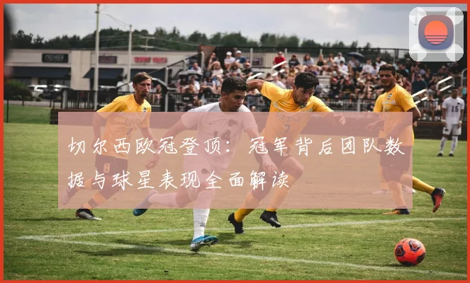 切尔西欧冠登顶：冠军背后团队数据与球星表现全面解读